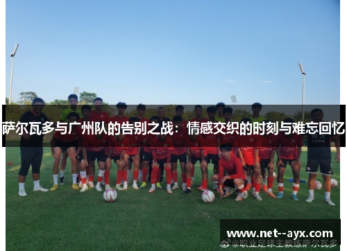 萨尔瓦多与广州队的告别之战：情感交织的时刻与难忘回忆