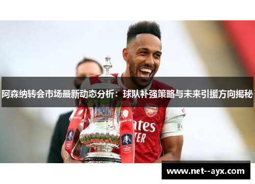 阿森纳转会市场最新动态分析：球队补强策略与未来引援方向揭秘