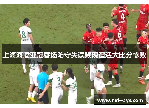上海海港亚冠客场防守失误频现遭遇大比分惨败