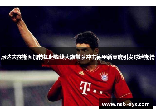 昂达夫在斯图加特扛起锋线大旗带队冲击德甲新高度引发球迷期待 昂达夫在斯图加特扛起锋线大旗带队冲击德甲新高度引发球迷期待