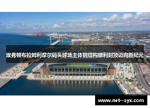 埃弗顿布拉姆利摩尔码头球场主体钢结构顺利封顶迈向新纪元 埃弗顿布拉姆利摩尔码头球场主体钢结构顺利封顶迈向新纪元