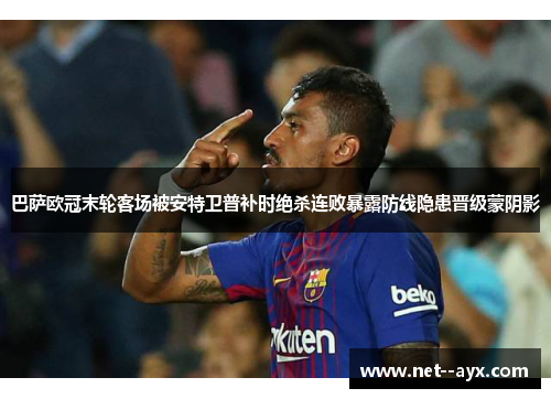 巴萨欧冠末轮客场被安特卫普补时绝杀连败暴露防线隐患晋级蒙阴影